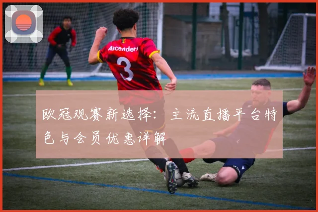 欧冠观赛新选择：主流直播平台特色与会员优惠详解