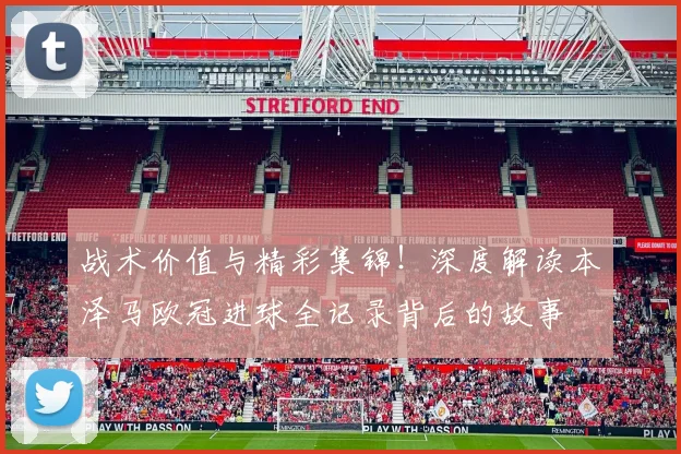 战术价值与精彩集锦！深度解读本泽马欧冠进球全记录背后的故事