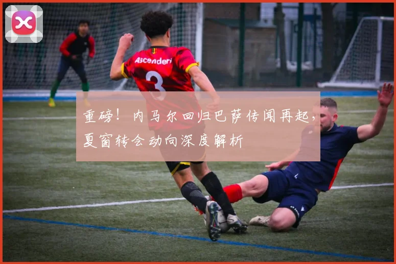 重磅！内马尔回归巴萨传闻再起，夏窗转会动向深度解析
