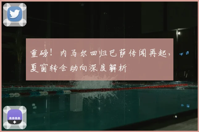 重磅！内马尔回归巴萨传闻再起，夏窗转会动向深度解析