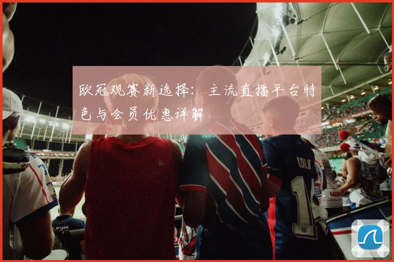 欧冠观赛新选择：主流直播平台特色与会员优惠详解