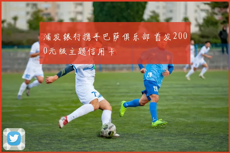 浦发银行携手巴萨俱乐部 首发2000元级主题信用卡