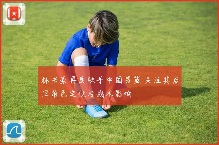 林书豪再度联手中国男篮 关注其后卫角色定位与战术影响