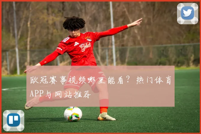 欧冠赛事视频哪里能看？热门体育APP与网站推荐