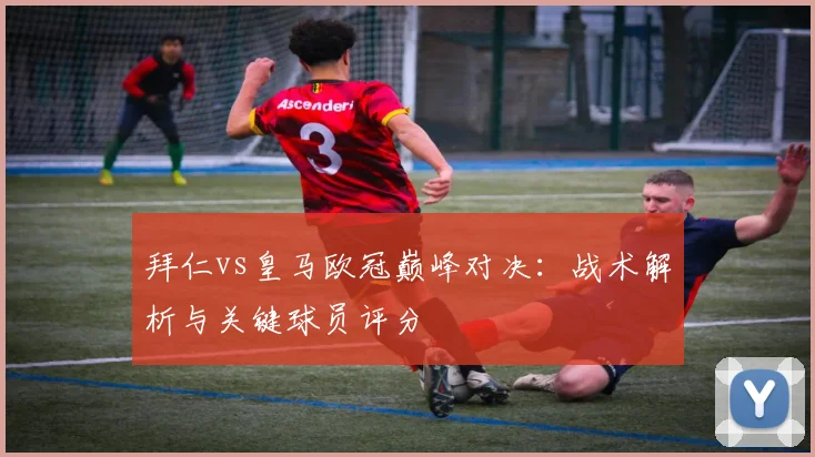 拜仁vs皇马欧冠巅峰对决：战术解析与关键球员评分